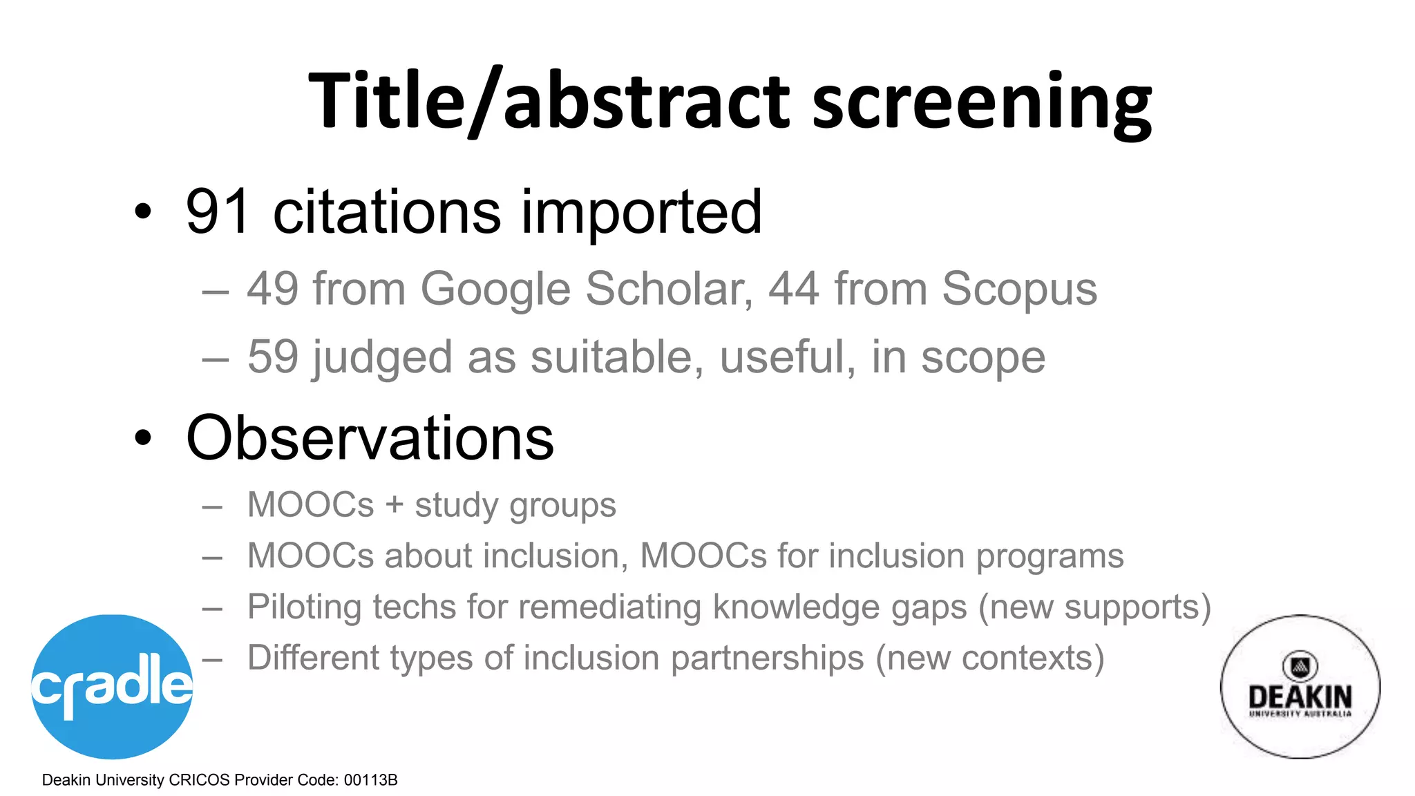 Deakin University CRICOS Provider Code: 00113B
Title/abstract screening
• 91 citations imported
– 49 from Google Scholar, 44 from Scopus
– 59 judged as suitable, useful, in scope
• Observations
– MOOCs + study groups
– MOOCs about inclusion, MOOCs for inclusion programs
– Piloting techs for remediating knowledge gaps (new supports)
– Different types of inclusion partnerships (new contexts)
 
