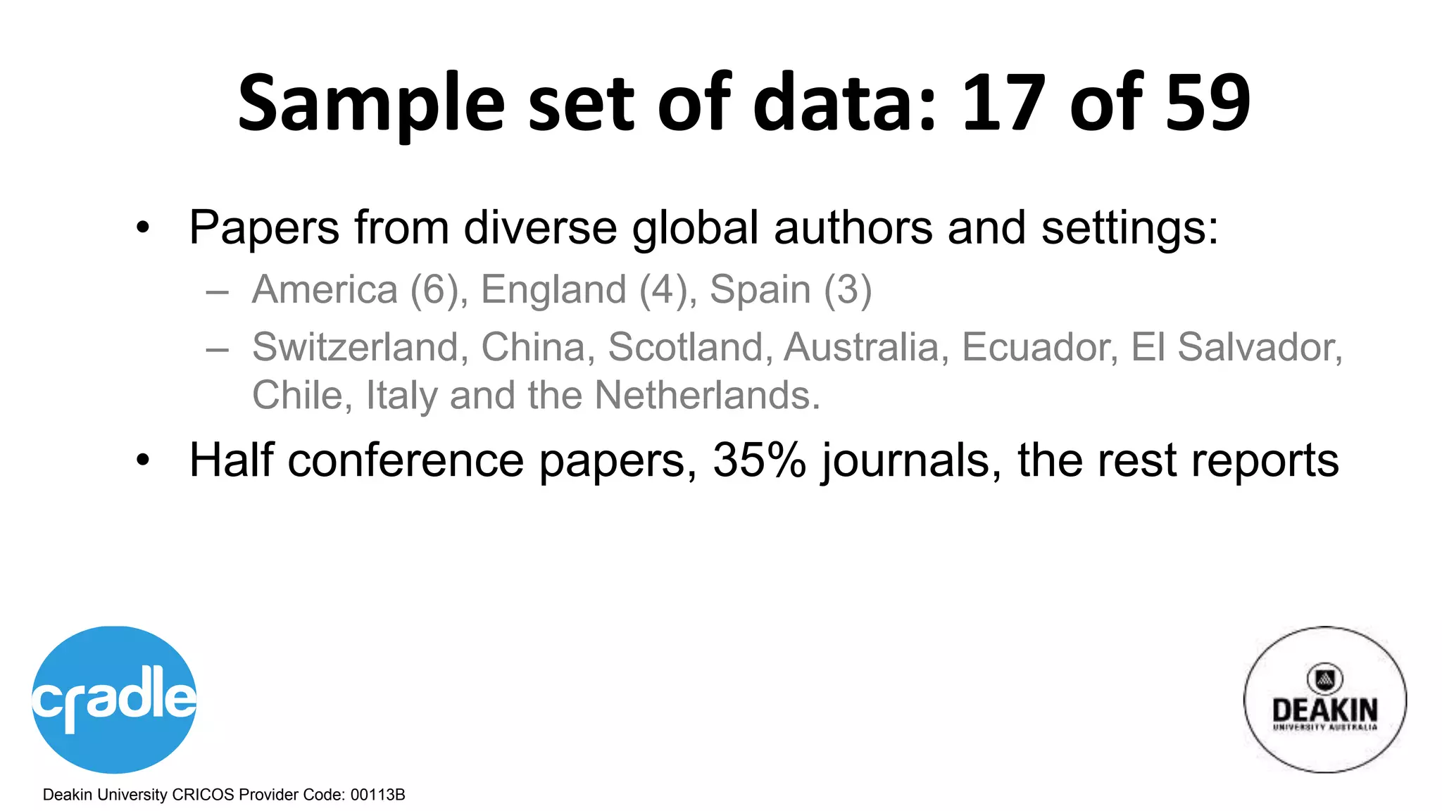 Deakin University CRICOS Provider Code: 00113B
Sample set of data: 17 of 59
• Papers from diverse global authors and settings:
– America (6), England (4), Spain (3)
– Switzerland, China, Scotland, Australia, Ecuador, El Salvador,
Chile, Italy and the Netherlands.
• Half conference papers, 35% journals, the rest reports
 