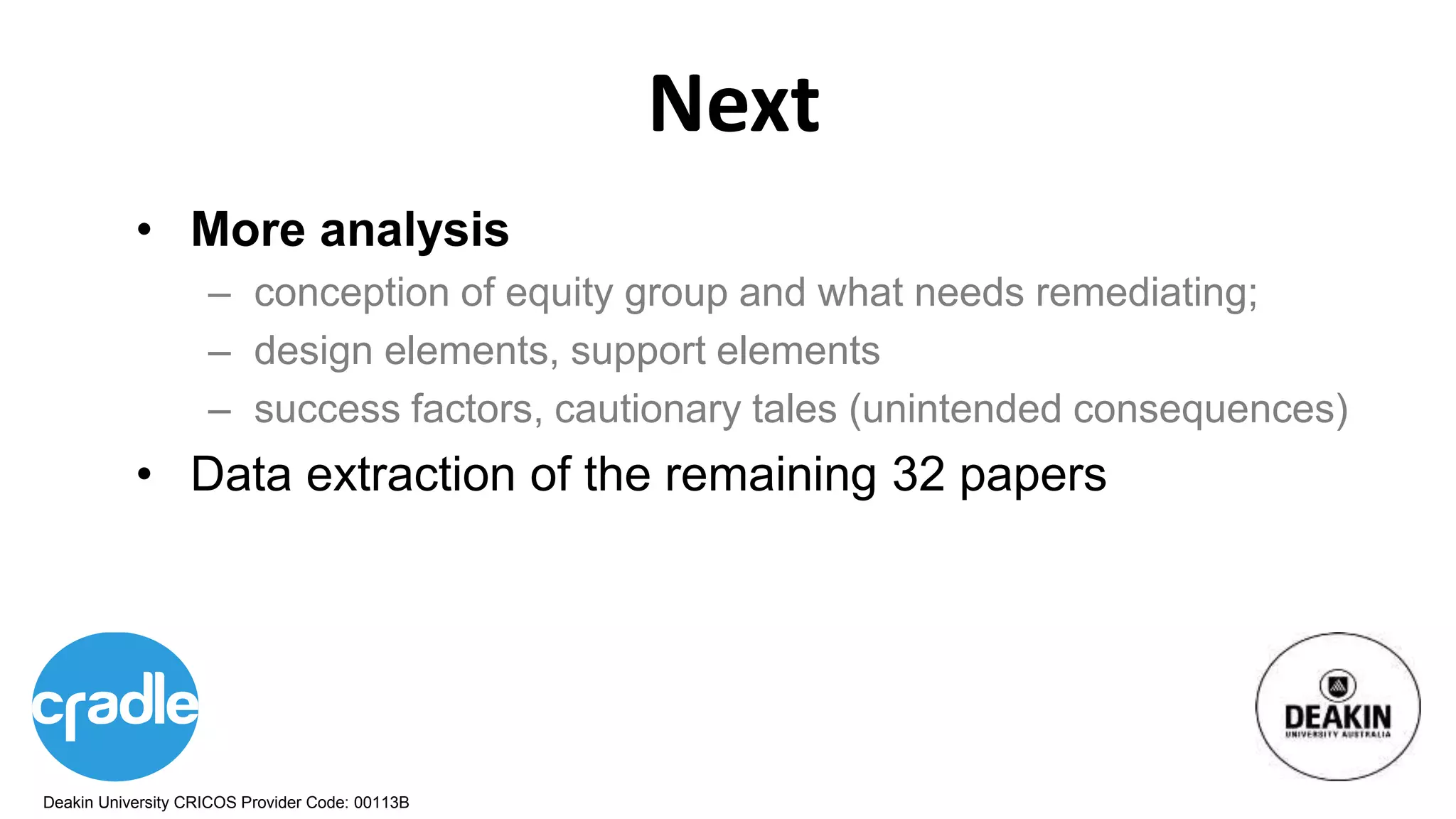 Deakin University CRICOS Provider Code: 00113B
Next
• More analysis
– conception of equity group and what needs remediating;
– design elements, support elements
– success factors, cautionary tales (unintended consequences)
• Data extraction of the remaining 32 papers
 