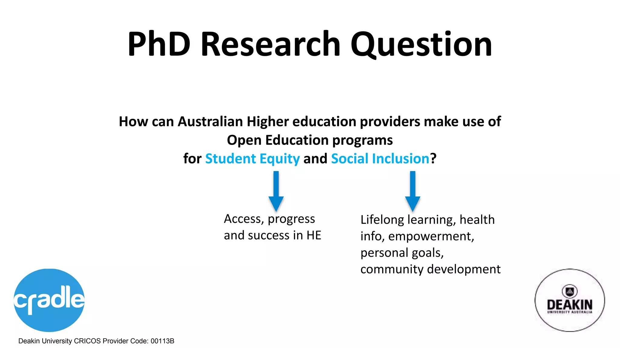 Deakin University CRICOS Provider Code: 00113B
PhD Research Question
How can Australian Higher education providers make use of
Open Education programs
for Student Equity and Social Inclusion?
Access, progress
and success in HE
Lifelong learning, health
info, empowerment,
personal goals,
community development
 