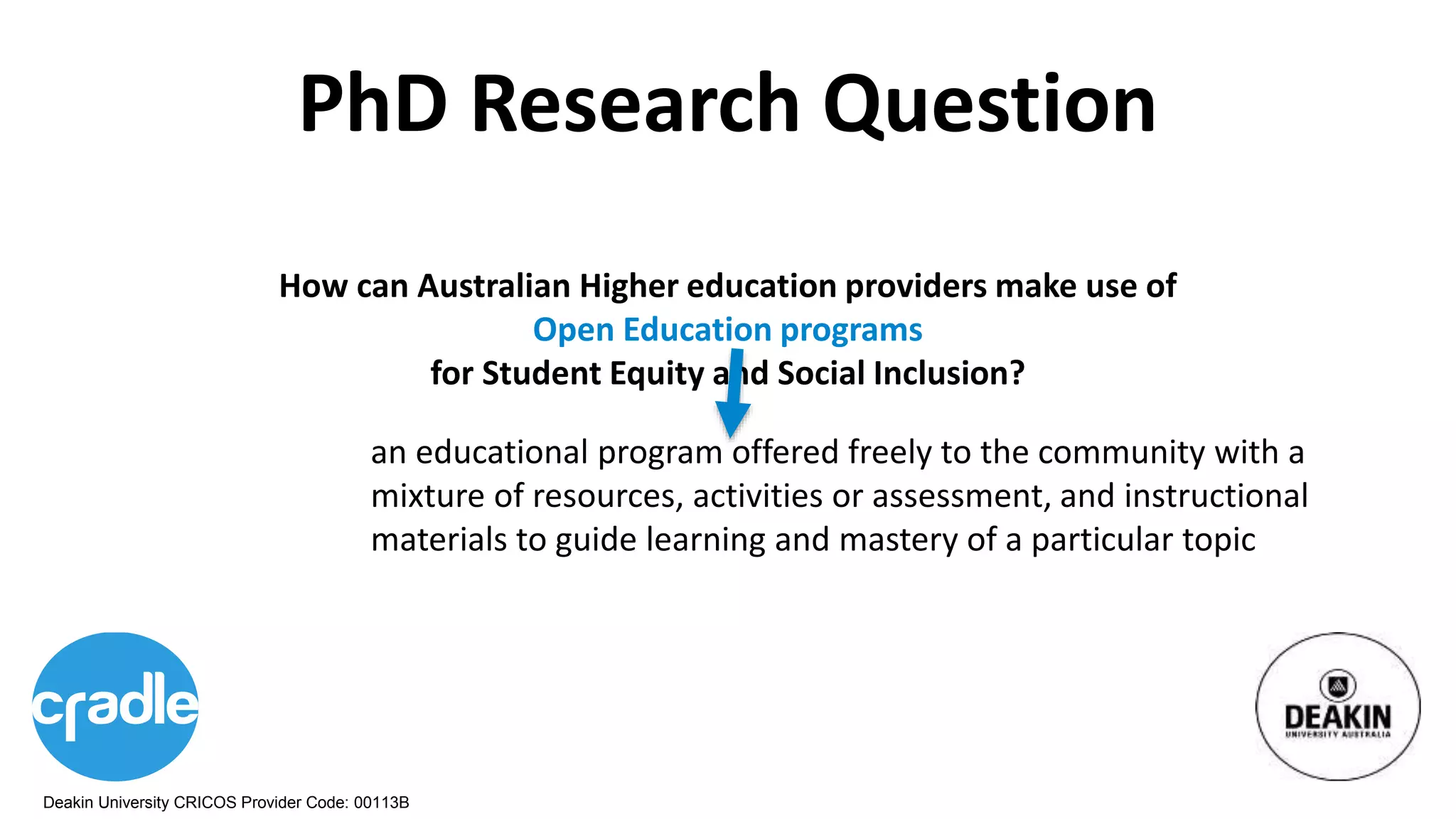 Deakin University CRICOS Provider Code: 00113B
PhD Research Question
an educational program offered freely to the community with a
mixture of resources, activities or assessment, and instructional
materials to guide learning and mastery of a particular topic
How can Australian Higher education providers make use of
Open Education programs
for Student Equity and Social Inclusion?
 
