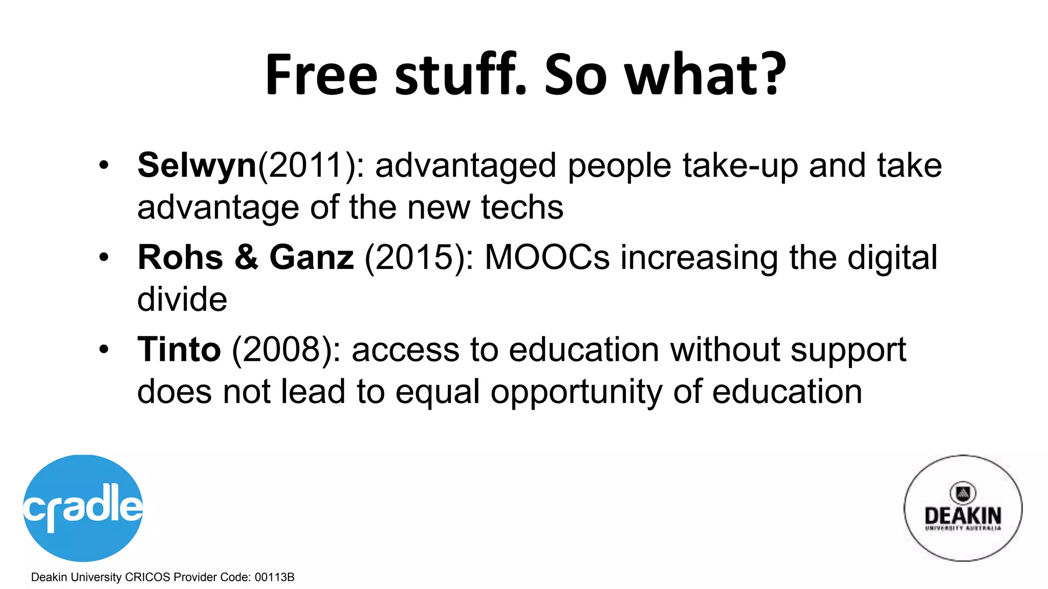 Deakin University CRICOS Provider Code: 00113B
Free stuff. So what?
• Selwyn(2011): advantaged people take-up and take
advantage of the new techs
• Rohs & Ganz (2015): MOOCs increasing the digital
divide
• Tinto (2008): access to education without support
does not lead to equal opportunity of education
 