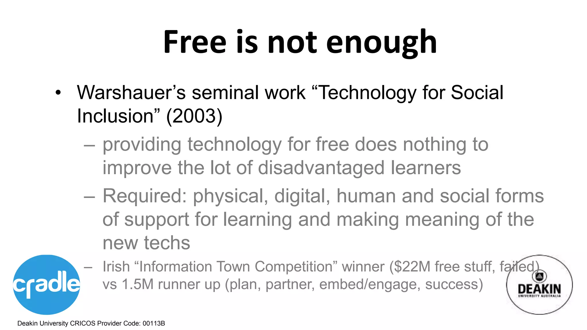 Deakin University CRICOS Provider Code: 00113B
Free is not enough
• Warshauer’s seminal work “Technology for Social
Inclusion” (2003)
– providing technology for free does nothing to
improve the lot of disadvantaged learners
– Required: physical, digital, human and social forms
of support for learning and making meaning of the
new techs
– Irish “Information Town Competition” winner ($22M free stuff, failed)
vs 1.5M runner up (plan, partner, embed/engage, success)
 