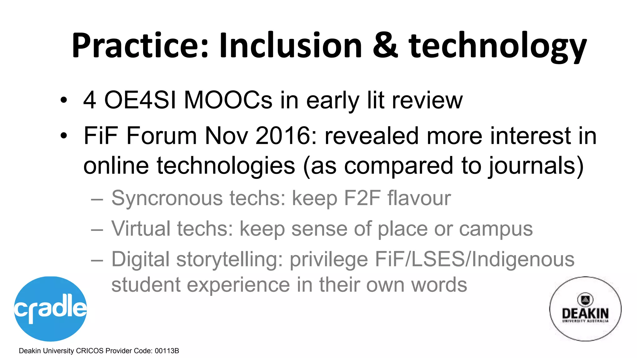 Deakin University CRICOS Provider Code: 00113B
Practice: Inclusion & technology
• 4 OE4SI MOOCs in early lit review
• FiF Forum Nov 2016: revealed more interest in
online technologies (as compared to journals)
– Syncronous techs: keep F2F flavour
– Virtual techs: keep sense of place or campus
– Digital storytelling: privilege FiF/LSES/Indigenous
student experience in their own words
 