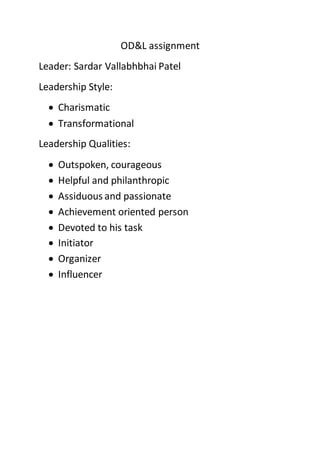 OD&L assignment
Leader: Sardar Vallabhbhai Patel
Leadership Style:
 Charismatic
 Transformational
Leadership Qualities:
 Outspoken, courageous
 Helpful and philanthropic
 Assiduous and passionate
 Achievement oriented person
 Devoted to his task
 Initiator
 Organizer
 Influencer
 