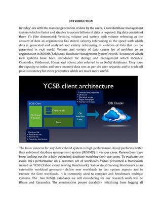 INTRODUCTION
In today’ era with the massive generation of data by the users, a new database management
system which is faster and simpler to access billions of data is required. Big data consists of
three V’s (the dimension): Velocity, volume and variety with volume refencing as the
amount of data an organization has stored, velocity referencing as the speed with which
data is generated and analyzed and variety referencing to varieties of data that can be
generated in real world. Volume and variety of data causes lot of problem to an
organization in RDBMS(Relational Database Management System) world. Because of which
new systems have been introduced for storage and management which includes:
Cassandra, Voldemort, Hbase and others, also referred to as NoSql databases. They have
the capacity to index and store massive data sets as per the user requests and to trade off
past consistency for other properties which are much more useful.
The basic concern for any data related system is high performance. Nosql performs better
than relational database management system (RDBMS) in various cases. Researchers have
been looking out for a fully optimized database matching their use cases. To evaluate the
cloud DB’s performance on a common set of workloads Yahoo presented a framework
named as YCSB (Yahoo cloud Serving Benchmark). Yahoo cloud Serving Benchmark is an
extensible workload generator- define new workloads to test system aspects and to
execute the Core workloads. It is commonly used to compare and benchmark multiple
systems. The two NoSQL databases we will considering for our research work will be
Hbase and Cassandra. The combination posses durability initializing from logging all
 