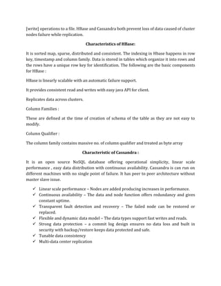 [write] operations to a file. HBase and Cassandra both prevent loss of data caused of cluster
nodes failure while replication.
Characteristics of HBase:
It is sorted map, sparse, distributed and consistent. The indexing in Hbase happens in row
key, timestamp and column family. Data is stored in tables which organize it into rows and
the rows have a unique row key for identification. The following are the basic components
for HBase :
HBase is linearly scalable with an automatic failure support.
It provides consistent read and writes with easy java API for client.
Replicates data across clusters.
Column Families :
These are defined at the time of creation of schema of the table as they are not easy to
modify.
Column Qualifier :
The column family contains massive no. of column qualifier and treated as byte array
Characteristic of Cassandra :
It is an open source NoSQL database offering operational simplicity, linear scale
performance , easy data distribution with continuous availability. Cassandra is can run on
different machines with no single point of failure. It has peer to peer architecture without
master slave issue.
✓ Linear scale performance – Nodes are added producing increases in performance.
✓ Continuous availability – The data and node function offers redundancy and gives
constant uptime.
✓ Transparent fault detection and recovery – The failed node can be restored or
replaced.
✓ Flexible and dynamic data model – The data types support fast writes and reads.
✓ Strong data protection – a commit log design ensures no data loss and built in
security with backup/restore keeps data protected and safe.
✓ Tunable data consistency
✓ Multi-data center replication
 