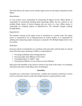 The client library, the master server and the region server are the major components of the
HBase.
Hbase Master :
It is the master server responsible for monitoring all Region servers. HBase Master is
responsible for performing sharding (load balancing). HBase has the capacity to run
multiple Hbase master in cluster keeping only one active at a time. HBase master is
responsible for assigning regions to RegionServers. The metadata changes undergo
through Master.
RegionServer:
The machine running on the region server is considered as a worker node. The region
server is considered to be an implementation of worker module. It is responsible for
splitting and compacting regions running on a datanode. The Multiple Region Server runs
in a cluster.
Zookeeper:
Processes which are distributed can coordinate with each other with the help of a shared
hierarchal name space. Zookeeper is HBase is responsible for:
✓ Providing availability status of RegionServers
✓ Ensuring single active HMaster in the cluster
✓ Providing location of “-ROOT-“ table
✓ Selecting new HMaster in case of failure of active HMaster
Hbase gives the flexibility to the client to connect to any node in the cluster. To coordinate
with client and master mode HBase relies on Zookeeper.
Cassandra:
Cassandra has a node based , fault-tolerant , scalable and consistent architecture. Lowest
level in a Cassandra cluster is node and a Single instance is represented by a node.
 