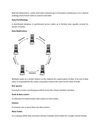 Both the datacenters , nodes and racks comprise up to Cassandra architecture. It is a shared
nothing environment with no central controller
Data Partitioning:
A distributed database is partitioned across nodes as it divides data equally around its
cluster of nodes.
Data Replication:
Multiple nodes in a cluster behave as the replicas for a given piece of data. If an out of date
value is responded by the nodes, Cassandra returns the most recent value of node.
Key spaces:
Cassandra creates one keyspace which stores the column families and data.
Node & data center:
A collection of related nodes with a place to store nodes.
Cluster:
It contains one or more than one data centers
Mem-Table:
it is a popup utility data structure and has multiple mem-tables for a single column family.
 