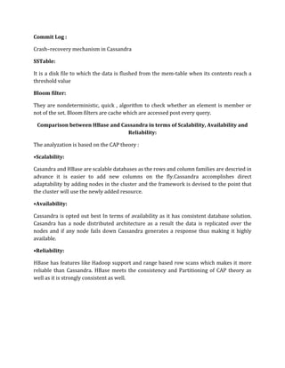 Commit Log :
Crash–recovery mechanism in Cassandra
SSTable:
It is a disk file to which the data is flushed from the mem-table when its contents reach a
threshold value
Bloom filter:
They are nondeterministic, quick , algorithm to check whether an element is member or
not of the set. Bloom filters are cache which are accessed post every query.
Comparison between HBase and Cassandra in terms of Scalability, Availability and
Reliability:
The analyzation is based on the CAP theory :
•Scalability:
Casandra and HBase are scalable databases as the rows and column families are descried in
advance it is easier to add new columns on the fly.Cassandra accomplishes direct
adaptability by adding nodes in the cluster and the framework is devised to the point that
the cluster will use the newly added resource.
•Availability:
Cassandra is opted out best In terms of availability as it has consistent database solution.
Casandra has a node distributed architecture as a result the data is replicated over the
nodes and if any node fails down Cassandra generates a response thus making it highly
available.
•Reliability:
HBase has features like Hadoop support and range based row scans which makes it more
reliable than Cassandra. HBase meets the consistency and Partitioning of CAP theory as
well as it is strongly consistent as well.
 