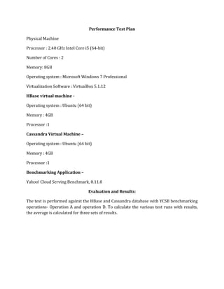 Performance Test Plan
Physical Machine
Processor : 2.40 GHz Intel Core i5 (64-bit)
Number of Cores : 2
Memory: 8GB
Operating system : Microsoft Windows 7 Professional
Virtualization Software : VirtualBox 5.1.12
HBase virtual machine -
Operating system : Ubuntu (64 bit)
Memory : 4GB
Processor :1
Cassandra Virtual Machine –
Operating system : Ubuntu (64 bit)
Memory : 4GB
Processor :1
Benchmarking Application –
Yahoo! Cloud Serving Benchmark, 0.11.0
Evaluation and Results:
The test is performed against the HBase and Cassandra database with YCSB benchmarking
operations- Operation A and operation D. To calculate the various test runs with results,
the average is calculated for three sets of results.
 