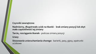 Czynniki zewnętrzne:
Nadmierny, długotrwały ucisk na tkanki- brak zmiany pozycji lub zbyt
mała częstotliwość tej zmiany
Tarcie, rozciąganie tkanek- podczas zmiany pozycji
Urazy
Stosowanie unieruchamiania chorego- barierki, pasy, gipsy, opatrunki
uciskowe
 