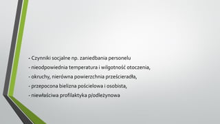 - Czynniki socjalne np. zaniedbania personelu
- nieodpowiednia temperatura i wilgotność otoczenia,
- okruchy, nierówna powierzchnia prześcieradła,
- przepocona bielizna pościelowa i osobista,
- niewłaściwa profilaktyka p/odleżynowa
 