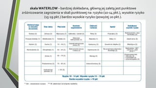 skala WATERLOW - bardziej dokładana, główną jej zaletą jest punktowe
zróżnicowanie zagrożenia w skali punktowej na: ryzyko (10-14 pkt.), wysokie ryzyko
(15-19 pkt.) bardzo wysokie ryzyko (powyżej 20 pkt.).
 
