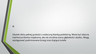 III
Ubytek skóry pełnej grubości z widoczną tkanką podskórną. Może być obecna
martwicza tkanka rozpływna, ale nie utrudnia oceny głębokości ubytku. Mogą
występować podminowane brzegi oraz drążące tunele.
 