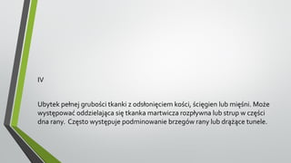 IV
Ubytek pełnej grubości tkanki z odsłonięciem kości, ścięgien lub mięśni. Może
występować oddzielająca się tkanka martwicza rozpływna lub strup w części
dna rany. Często występuje podminowanie brzegów rany lub drążące tunele.
 
