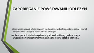 ZAPOBIEGANIE POWSTAWANIU ODLEŻYN
- stosowanie pozycji ułożeniowych według indywidualnego stanu skóry i tkanek
miękkich oraz stopnia powstawania odleżyn
- zmiana pozycji ułożeniowych co 2 godz w dzień i co 3 godz w nocy z
uwzględnieniem istnieniem zmian na skórze i w obrębie tkanek...
 