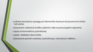 - unikanie dociskania wystających elementów kostnych do powierzchni łóżka
lub wózka
- stosowanie rozłożenia środka ciężkości ciała na poszczególne segmenty
- częsta zmiana bielizny pościelowej
- częste i dokładne słanie lóżka
- stosowanie pościeli osobistej i pościelowej z naturalnych włókien...
 