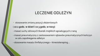 LECZENIE ODLEŻYN
- stosowanie zmiany pozycji ułożeniowych
( co 2 godz. w dzień i co 3 godz. w nocy)
- masaż suchy zdrowych tkanek miękkich sąsiadujących z raną
- masaż pneumatyczny z zastosowaniem rękawów pneumatycznych kończyn
w celu zapobiegania odleżyn
- stosowanie masażu limfatycznego – kinesioteraping...
 