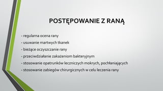 POSTĘPOWANIE Z RANĄ
- regularna ocena rany
- usuwanie martwych tkanek
- bieżące oczyszczanie rany
- przeciwdziałanie zakażeniom bakteryjnym
- stosowanie opatrunków leczniczych mokrych, pochłaniających
- stosowanie zabiegów chirurgicznych w celu leczenia rany
 