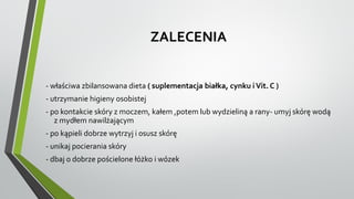ZALECENIA
- właściwa zbilansowana dieta ( suplementacja białka, cynku iVit. C )
- utrzymanie higieny osobistej
- po kontakcie skóry z moczem, kałem ,potem lub wydzieliną a rany- umyj skórę wodą
z mydłem nawilżającym
- po kąpieli dobrze wytrzyj i osusz skórę
- unikaj pocierania skóry
- dbaj o dobrze pościelone łóżko i wózek
 