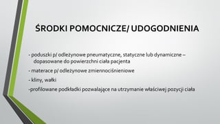 ŚRODKI POMOCNICZE/ UDOGODNIENIA
- poduszki p/ odleżynowe pneumatyczne, statyczne lub dynamiczne –
dopasowane do powierzchni ciała pacjenta
- materace p/ odleżynowe zmiennociśnieniowe
- kliny, wałki
-profilowane podkładki pozwalające na utrzymanie właściwej pozycji ciała
 