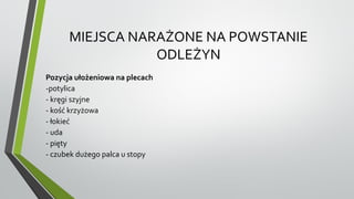 MIEJSCA NARAŻONE NA POWSTANIE
ODLEŻYN
Pozycja ułożeniowa na plecach
-potylica
- kręgi szyjne
- kość krzyżowa
- łokieć
- uda
- pięty
- czubek dużego palca u stopy
 