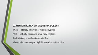 CZYNNIKI RYZYKA WYSTĄPIENIA DLEŻYN
Wiek - starszy człowiek = większe ryzyko
Płeć - kobiety narażone dwa razy częściej
Rodzaj skóry - sucha skóra , cienka
Masa ciała - nadwaga, otyłość =zwiększenie ucisku
 