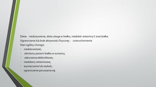 Dieta- niedożywienie, dieta uboga w białko, niedobór witaminy C oraz białka
Ograniczenie lub brak aktywności fizycznej - unieruchomienie
Stan ogólny chorego:
- niedokrwistość,
- obniżony poziom białka w surowicy,
- zaburzenia elektrolitowe,
- niedobory witaminowe,
- wyniszczenie lub otyłość,
- ograniczenie poruszania się
 