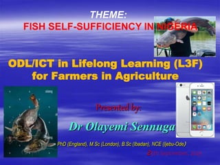 ODL/ICT in Lifelong Learning (L3F)
for Farmers in Agriculture
Presented by:
Dr Olayemi Sennuga
PhD (England), M.Sc (London), B.Sc (Ibadan), NCE (Ijebu-Ode)
25th September, 2023
THEME:
FISH SELF-SUFFICIENCY IN NIGERIA
 