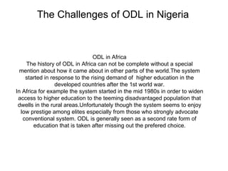 ODL in Africa The history of ODL in Africa can not be complete without a special mention about how it came about in other parts of the world.The system started in response to the rising demand of  higher education in the developed countries after the 1st world war. In Africa for example the system started in the mid 1980s in order to widen access to higher education to the teeming disadvantaged population that dwells in the rural areas.Unfortunately though the system seems to enjoy low prestige among elites especially from those who strongly advocate conventional system. ODL is generally seen as a second rate form of education that is taken after missing out the prefered choice. The Challenges of ODL in Nigeria 
