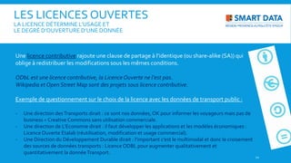 Une licence contributive rajoute une clause de partage à l’identique (ou share-alike (SA)) qui
oblige à redistribuer les modifications sous les mêmes conditions.
ODbL est une licence contributive, la LicenceOuverte ne l’est pas.
Wikipedia et Open Street Map sont des projets sous licence contributive.
Exemple de questionnement sur le choix de la licence avec les données de transport public :
- Une direction desTransports dirait : ce sont nos données, OK pour informer les voyageurs mais pas de
business = Creative Commons sans utilisation commerciale.
- Une direction de L’Economie dirait : il faut développer les applications et les modèles économiques :
Licence Ouverte Etalab (réutilisation, modification et usage commercial).
- Une Direction du Développement Durable dirait : l’important c’est le multimodal et donc le croisement
des sources de données transports : Licence ODBL pour augmenter qualitativement et
quantitativement la donnéeTransport.
12
LES LICENCES OUVERTES
LA LICENCE DÉTERMINE L’USAGE ET
LE DEGRÉ D’OUVERTURE D’UNE DONNÉE
 