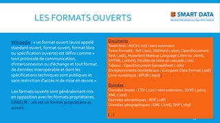 Wikipedia : « un format ouvert (aussi appelé
standard ouvert, format ouvert, format libre
ou spécification ouverte) est défini comme «
tout protocole de communication,
d'interconnexion ou d'échange et tout format
de données interopérable et dont les
spécifications techniques sont publiques et
sans restriction d'accès ni de mise en œuvre ».
Les formats ouverts sont généralement mis
en opposition avec les formats propriétaires.
ERREUR : .xls est un format propriétaire et
ouvert.
13
LES FORMATS OUVERTS
Documents
Texte brut : ASCII (.txt) / sans extension
Texte formaté :TeX (.tex), AbiWord (.abw), OpenDocument
Text (.odt), Hypertext Markup Language (.htm ou .html),
XHTML (.xhtml), Feuilles de style en cascade (.css)
Tableur : OpenDocument Spreadsheet (.ods)
Enregistrements biomédicaux : European Data Format (.edf)
Livre numérique : EPUB (.epub)
Données
Données brutes : CSV (.csv) / sans extension, JSON (.json),
XML (.xml)
Données sémantiques : RDF (.rdf)
Données géographiques : KML (.kml), SHP (.shp)
[…]
 