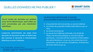 Lorsqu'une administration est saisie d'une
demande de document qu'elle ne détient pas,
elle transmet la demande à l’administration
détentrice et avise l’intéressé.
Source : Armelle Gillard – Opendata France et
• http://www.cada.fr/les-nouveautes-en-matiere-d-acces-aux-documents,20165666.html,
• Opendatalab – Kit collectivité - Obligations réglementaires
• Les décrets en attente : https://www.legifrance.gouv.fr/affichLoiPubliee.do?idDocument=JORFDOLE000031589829&type=echeancier&typeLoi=&legislature=14
Ouvrir toutes les données qui existent
sous forme électronique, sauf celles qui
sont concernées par une interdiction
spécifique.
QUELLES DONNÉES NE PAS PUBLIER ?
Les documents administratifs ne sont pas
communicables lorsque qu’ils portent atteinte:
 à la protection de la vie privée, au secret médical,
 aux droits de propriété intellectuelle détenus par un
tiers,
 au secret commercial,
 au secret de la défense nationale, à la sûreté de
l’Etat, à la sécurité publique ou à la sécurité des
personnes, « à la sécurité des systèmes d’information
des administrations » (L311-5), à la recherche et à la
prévention, par les services compétents, d’infractions
de toute nature (L311-5)
 