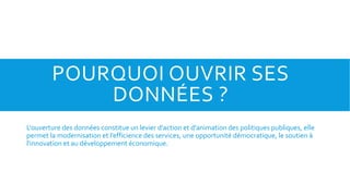 POURQUOI OUVRIR SES
DONNÉES ?
L'ouverture des données constitue un levier d'action et d'animation des politiques publiques, elle
permet la modernisation et l’efficience des services, une opportunité démocratique, le soutien à
l'innovation et au développement économique.
 