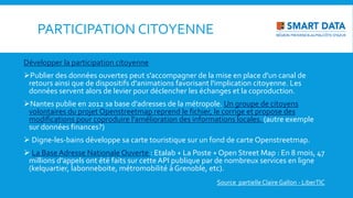 PARTICIPATION CITOYENNE
Développer la participation citoyenne
Publier des données ouvertes peut s'accompagner de la mise en place d'un canal de
retours ainsi que de dispositifs d'animations favorisant l'implication citoyenne. Les
données servent alors de levier pour déclencher les échanges et la coproduction.
Nantes publie en 2012 sa base d'adresses de la métropole. Un groupe de citoyens
volontaires du projet Openstreetmap reprend le fichier, le corrige et propose des
modifications pour coproduire l'amélioration des informations locales. (autre exemple
sur données finances?)
 Digne-les-bains développe sa carte touristique sur un fond de carte Openstreetmap.
 La Base Adresse Nationale Ouverte : Etalab + La Poste + Open Street Map : En 8 mois, 47
millions d'appels ont été faits sur cette API publique par de nombreux services en ligne
(kelquartier, labonneboite, métromobilité à Grenoble, etc).
Source partielleClaire Gallon - LiberTIC
 