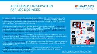 ACCÉLÉRER L’INNOVATION
PAR LES DONNÉES
>> Les données sont un des moteurs de développement de la filière numérique ainsi que de la
transformation numérique des entreprises et des territoires. Les données ouvertes, de par leur
caractère gratuit, permettent aux entrepreneurs de tester leurs modèles de services à moindre
coût et facilitent l‘accès aux marchés économiques.
>> Faciliter la mise à disposition des données publiques contribue à soutenir le développement
des acteurs locaux et nationaux. En Régoin Provence-Alpes-Côte d’Azur cela passe notamment
par l’ouverture de grands ensembles de données thématiques (Tourisme / APIDAE,Transports /
Paca Mobilité, Patrimoine / Base Gertrude, Culture / Base Culturo…)
>> Moderniser l’action publique : un projet d'ouverture de données implique tous les services et
est un bon vecteur de décloisonnement. Les démarches d'ouverture sont l'occasion de mettre en
œuvre de nouvelles formes d'animations et coproduction internes et externes.
>> Enrichir la qualité des données : lors du diagnostic interne des données, un focus est fait sur la
qualité des données disponibles et des méthodes sont mises en place pour enrichir les données
et améliorer la qualité.
>> Mettre en œuvre de nouvelles pratiques : Les démarches d'ouverture sont l'occasion de
mettre en œuvre de nouvelles formes d'animations et coproduction interne et externes
(hackathons, challenges, startup weekends…).
Source image : http://www.netpublic.fr
Source partielleClaire Gallon - LiberTIC
 