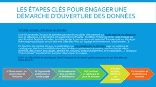 LES ÉTAPES CLÉS POUR ENGAGER UNE
DÉMARCHE D’OUVERTURE DES DONNÉES
V/ Publier en ligne, référencer ses données
Une fois recensés, les jeux de données peuvent être publiés directement sur le site web de la collectivité
avec le catalogue. La démarche est légalement suffisante.Toutefois l'intérêt premier reste l'usage qui
peut être fait desdites données. Les faire porter à connaissance est essentiel. Par exemple sur les pages
thématiques publiques de son site web (liste des PAVs sur la page environnement / citoyenneté...).
En fonction du nombre de jeux, la publication sur une plateforme de données avec un système de
catalogue et des fonctionnalités avancées s'avèrent rapidement nécessaire. (recherche par méta-
données, déclaration des usages, gestion des versions, du téléchargement, des statistiques...).Tant pour
"industrialiser" la publication que pour développer les usages.
Enfin la collectivité ne devrait pas faire l'impasse de recenser systématiquement ses données sur
Data.gouv.fr.
I/ Phase amont : co-
construction de
l’initiative
II/ Organiser la
publication en
mode projet
III/ Gouvernance
: élus, décideurs
et délibération
IV/ Constituer
un catalogue de
jeux de données
V/ Publier
en ligne,
référencer
ses
données
VI/ Animation et
médiation aux
données
 