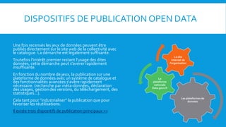 DISPOSITIFS DE PUBLICATION OPEN DATA
Une fois recensés les jeux de données peuvent être
publiés directement sur le site web de la collectivité avec
le catalogue. La démarche est légalement suffisante.
Toutefois l'intérêt premier restant l'usage des dites
données, cette démarche peut s’avérer rapidement
insuffisante.
En fonction du nombre de jeux, la publication sur une
plateforme de données avec un système de catalogue et
des fonctionnalités avancées s'avère rapidement
nécessaire. (recherche par méta-données, déclaration
des usages, gestion des versions, du téléchargement, des
statistiques...).
Cela tant pour "industrialiser" la publication que pour
favoriser les réutilisations.
Il existe trois dispositifs de publication principaux >>
Les plateformes de
données
La
plateforme
nationale
Data.gouv.fr
Le site
internet de
l’organisation
 