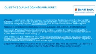 QU'EST-CE QU’UNE DONNÉE PUBLIQUE ?
Wikipedia : « La notion de « donnée publique » couvre l’ensemble des données qui sont ou devraient être
publiées ou tenues à disposition du public, et qui sont produites ou collectées par un État, une collectivité
territoriale, un organe parapublic, ou un délégataire, dans le cadre de leurs activités de service public.
Accès aux documents administratifs et aux données publiques = bien commun = droit fondamental !
Commission d’Accès aux Documents Administratifs (CADA) : « Le code des relations entre le public et
l’administration reconnaît à toute personne le droit d’obtenir communication des documents détenus dans
le cadre de sa mission de service public […] »
La loi n° 2016-1321 du 7 octobre 2016 pour une République numérique apporte des nouveautés en matière
d’accès aux documents administratifs et de réutilisation des informations publiques. Exemple : en présence
d’une demande de communication : la publication en ligne.
Un fondement historique : article XV de la Déclaration des Droits de l'Homme : La Société a le
droit de demander compte à tout agent public de son administration.
 