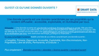 QU'EST-CE QU’UNE DONNÉE OUVERTE ?
Une donnée ouverte est une donnée caractérisée par ses propriétés qui la
rendent diffusable : accessible, exploitable, et réutilisable par tous.
Wikipedia : « Une donnée ouverte est une donnée numérique d'origine publique ou privée. Elle peut être
notamment produite par une collectivité, un service public (éventuellement délégué) ou une entreprise. Elle
est diffusée de manière structurée selon une méthodologie et une licence ouverte garantissant son libre acc
et sa réutilisation par tous, sans restriction technique, juridique ou financière. »
En 2010, la Sunlight Fundation établit une liste de 10 critères caractérisant une donnée ouverte :
« Complète, Primaire,Opportune, Accessible, Exploitable, Non-Discriminatoire, Non-
Propriétaire, Libre de droits, Permanente, et Gratuite. »
Plus simplement ? Données ouvertes = données + licence ouverte + standard ouvert
 