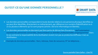 QU’EST-CE QU’UNE DONNÉE PERSONNELLE ?
 Les données personnelles correspondent à toute donnée relative à une personne physique identifiée ou
qui peut être identifiée, directement ou indirectement, par référence à un numéro d'identification ou à
un ou plusieurs éléments qui lui sont propres (article 2 de la loi informatique et libertés).
 Les données personnelles ne devraient pas faire partie de démarches d'ouverture, sauf autorisation
expresse des personnes concernées, anonymisation ou données professionnelles (organigramme). Dans
le cas contraire la responsabilité de la réutilisation revient non pas au producteur/diffuseur mais au
réutilisateur.
 Exemple de données personnelles : Nom,Adresse, Date de naissance, N° de téléphone…
Source partielle Claire Gallon - LiberTIC
 