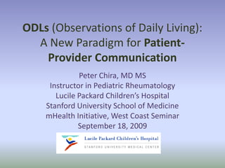 ODLs (Observations of Daily Living):
  A New Paradigm for Patient-
    Provider Communication
              Peter Chira, MD MS
     Instructor in Pediatric Rheumatology
       Lucile Packard Children’s Hospital
    Stanford University School of Medicine
    mHealth Initiative, West Coast Seminar
              September 18, 2009
 