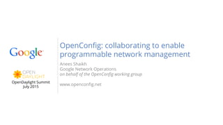 Anees Shaikh
Google Network Operations
on behalf of the OpenConfig working group
www.openconfig.net
OpenConfig: collaborating to enable
programmable network management
OpenDaylight Summit
July 2015
 