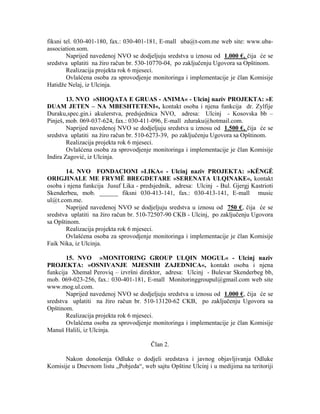 fiksni tel. 030-401-180, fax.: 030-401-181, E-mall uba@t-com.me web site: www.uba-
association.som.
Naprijed navedenoj NVO se dodjeljuju sredstva u iznosu od 1.000 €, čija će se
sredstva uplatiti na žiro račun br. 530-10770-04, po zaključenju Ugovora sa Opštinom.
Realizacija projekta rok 6 mjeseci.
Ovlašćena osoba za sprovodjenje monitoringa i implementacije je član Komisije
Hatidže Nelaj, iz Ulcinja.
13. NVO »SHOQATA E GRUAS - ANIMA« - Ulcinj naziv PROJEKTA: »E
DUAM JETEN – NA MBESHTETENI«, kontakt osoba i njena funkcija dr. Zylfije
Duraku,spec.gin.i akušerstva, predsjednica NVO, adresa: Ulcinj - Kosovska bb –
Pinješ, mob. 069-037-624, fax.: 030-411-096, E-mall zduraku@hotmail.com.
Naprijed navedenoj NVO se dodjeljuju sredstva u iznosu od 1.500 €, čija će se
sredstva uplatiti na žiro račun br. 510-6273-39, po zaključenju Ugovora sa Opštinom.
Realizacija projekta rok 6 mjeseci.
Ovlašćena osoba za sprovodjenje monitoringa i implementacije je član Komisije
Indira Zagović, iz Ulcinja.
14. NVO FONDACIONI »LIKA« - Ulcinj naziv PROJEKTA: »KËNGË
ORIGJINALE ME FRYMË BREGDETARE »SERENATA ULQINAKE«, kontakt
osoba i njena funkcija Jusuf Lika - predsjednik, adresa: Ulcinj - Bul. Gjergj Kastrioti
Skenderbeu, mob. ______ fiksni 030-413-141, fax.: 030-413-141, E-mall music
ul@t.com.me.
Naprijed navedenoj NVO se dodjeljuju sredstva u iznosu od 750 €, čija će se
sredstva uplatiti na žiro račun br. 510-72507-90 CKB - Ulcinj, po zaključenju Ugovora
sa Opštinom.
Realizacija projekta rok 6 mjeseci.
Ovlašćena osoba za sprovodjenje monitoringa i implementacije je član Komisije
Faik Nika, iz Ulcinja.
15. NVO »MONITORING GROUP ULQIN MOGUL« - Ulcinj naziv
PROJEKTA: »OSNIVANJE MJESNIH ZAJEDNICA«, kontakt osoba i njena
funkcija Xhemal Peroviq – izvršni direktor, adresa: Ulcinj - Bulevar Skenderbeg bb,
mob. 069-023-256, fax.: 030-401-181, E-mall Monitoringgroupul@gmail.com web site
www.mog.ul.com.
Naprijed navedenoj NVO se dodjeljuju sredstva u iznosu od 1.000 €, čija će se
sredstva uplatiti na žiro račun br. 510-13120-62 CKB, po zaključenju Ugovora sa
Opštinom.
Realizacija projekta rok 6 mjeseci.
Ovlašćena osoba za sprovodjenje monitoringa i implementacije je član Komisije
Manuš Halili, iz Ulcinja.
Član 2.
Nakon donošenja Odluke o dodjeli sredstava i javnog objavljivanja Odluke
Komisije u Dnevnom listu „Pobjeda“, web sajtu Opštine Ulcinj i u medijima na teritoriji
 