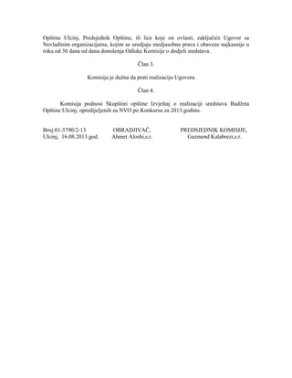 Opštine Ulcinj, Predsjednik Opštine, ili lice koje on ovlasti, zaključiće Ugovor sa
Nevladinim organizacijama, kojim se uredjuju medjusobna prava i obaveze najkasnije u
roku od 30 dana od dana donošenja Odluke Komisije o dodjeli sredstava.
Član 3.
Komisija je dužna da prati realizaciju Ugovora.
Član 4.
Komisija podnosi Skupštini opštine Izvještaj o realizaciji sredstava Budžeta
Opštine Ulcinj, opredijeljenih za NVO po Konkursu za 2013.godinu.
Broj:01-5790/2-13 OBRADJIVAČ, PREDSJEDNIK KOMISIJE,
Ulcinj, 16.08.2013.god. Ahmet Aloshi,s.r. Gazmend Kalabrezi,s.r.
 