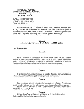 REPUBLIKA HRVATSKA
KRAPINSKO-ZAGORSKA ŽUPANIJA
       GRAD ZLATAR
      GRADSKO VIJEĆE

KLASA: 400-06/10-01/13
URBROJ: 2211/01-01-10-7
Zlatar, 22.12.2010.

      Na temelju čl. 14. Zakona o proračunu (Narodne novine, broj
87/08) i članka 29. Statuta Grada Zlatara (Službeni Glasnik Krapinsko-
zagorske županije, broj 28/09. i 29/09. – ispravak ) Gradsko vijeće Grada
Zlatar na 11. sjednici održanoj 22.12.2010. godine donijelo je



                                 ODLUKU
           o izvršavanju Proračuna Grada Zlatara za 2011. godinu


I OPĆE ODREDBE

                                     Članak 1.


       Ovom Odlukom o izvršavanju Proračuna Grada Zlatara za 2011. godinu
uređuje se način izvršavanja Proračuna Grada Zlatar za 2011., godinu (u daljnjem
tekstu: Proračun), upravljanje prihodima – primicima, rashodima – izdacima
Proračuna, te propisuju prava i obveze korisnika proračunskih sredstava.



                                     Članak 2.

       U izvršavanju Proračuna primjenjuju se odredbe Zakona o proračunu i Zakona
o financiranju jedinica lokalne i područne (regionalne) samouprave.

                                     Članak 3.

        Stvarna naplata prihoda nije ograničena procjenom prihoda u Proračunu, a
iznosi rashoda i izdataka utvrđeni u Proračunu smatraju se maksimalnim svotama.
        Stvarni rashodi i izdaci Grada u 2011. godini ne smiju prema ovome Proračunu
biti veći od 19.133.170,00 kn.

                                     Članak 4.
      Korisnici Proračuna o odobrenim sredstvima bit će obaviješteni putem
Službenog Glasnika Krapinsko-zagorske županije.
 