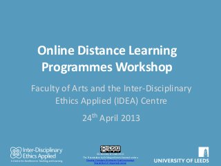 Online Distance Learning
Programmes Workshop
Faculty of Arts and the Inter-Disciplinary
Ethics Applied (IDEA) Centre
24th April 2013
©University of Leeds 2013.
This Presentation by Dr Megan Kime is licensed under a
Creative Commons Attribution-NonCommercial-
ShareAlike 3.0 Unported License.
 
