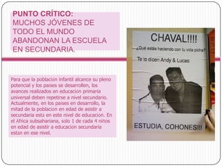PUNTO CRÍTICO: MUCHOS JÓVENES DE TODO EL MUNDO ABANDONAN LA ESCUELA EN SECUNDARIA.Para que la población infantil alcance su pleno potencial y los países se desarrollen, los avances realizados en educación primaria universal deben repetirse a nivel secundario. Actualmente, en los países en desarrollo, la mitad de la población en edad de asistir a secundaria está en este nivel de educación. En el África subsahariana, sólo 1 de cada 4 niños en edad de asistir a educación secundaria están en ese nivel.