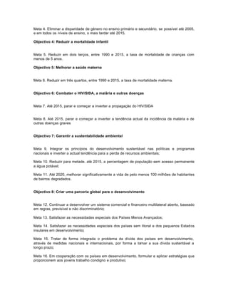 Meta 4. Eliminar a disparidade de género no ensino primário e secundário, se possível até 2005,
e em todos os níveis de ensino, o mais tardar até 2015.

Objectivo 4: Reduzir a mortalidade infantil


Meta 5. Reduzir em dois terços, entre 1990 e 2015, a taxa de mortalidade de crianças com
menos de 5 anos.

Objectivo 5: Melhorar a saúde materna


Meta 6. Reduzir em três quartos, entre 1990 e 2015, a taxa de mortalidade materna.


Objectivo 6: Combater o HIV/SIDA, a malária e outras doenças


Meta 7. Até 2015, parar e começar a inverter a propagação do HIV/SIDA


Meta 8. Até 2015, parar e começar a inverter a tendência actual da incidência da malária e de
outras doenças graves


Objectivo 7: Garantir a sustentabilidade ambiental


Meta 9. Integrar os princípios do desenvolvimento sustentável nas políticas e programas
nacionais e inverter a actual tendência para a perda de recursos ambientais;

Meta 10. Reduzir para metade, até 2015, a percentagem de população sem acesso permanente
a água potável;

Meta 11. Até 2020, melhorar significativamente a vida de pelo menos 100 milhões de habitantes
de bairros degradados.


Objectivo 8: Criar uma parceria global para o desenvolvimento


Meta 12. Continuar a desenvolver um sistema comercial e financeiro multilateral aberto, baseado
em regras, previsível e não discriminatório;

Meta 13. Satisfazer as necessidades especiais dos Países Menos Avançados;

Meta 14. Satisfazer as necessidades especiais dos países sem litoral e dos pequenos Estados
insulares em desenvolvimento;

Meta 15. Tratar de forma integrada o problema da dívida dos países em desenvolvimento,
através de medidas nacionais e internacionais, por forma a tornar a sua dívida sustentável a
longo prazo;

Meta 16. Em cooperação com os países em desenvolvimento, formular e aplicar estratégias que
proporcionem aos jovens trabalho condigno e produtivo;
 